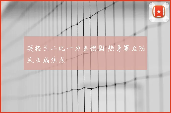 英格兰二比一力克德国 热身赛后防反击成焦点