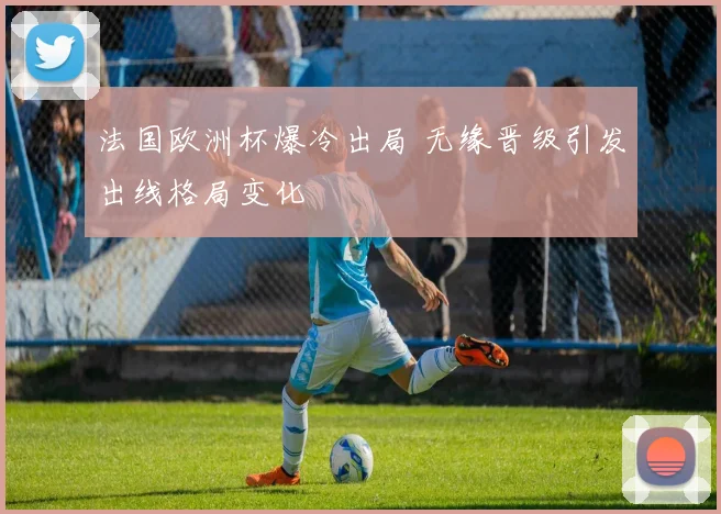 法国欧洲杯爆冷出局 无缘晋级引发出线格局变化