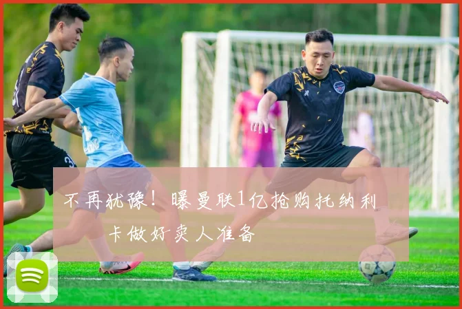 不再犹豫!曝曼联1亿抢购托纳利 纽卡做好卖人准备