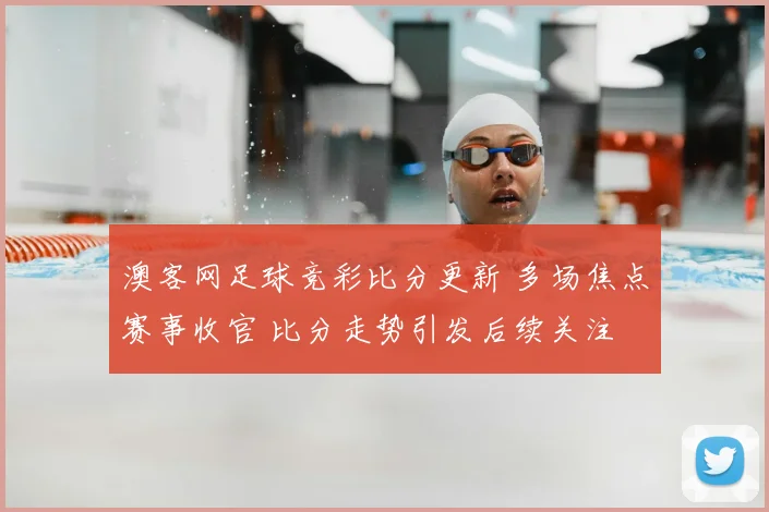 澳客网足球竞彩比分更新 多场焦点赛事收官 比分走势引发后续关注