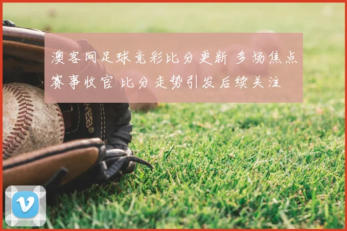 澳客网足球竞彩比分更新 多场焦点赛事收官 比分走势引发后续关注