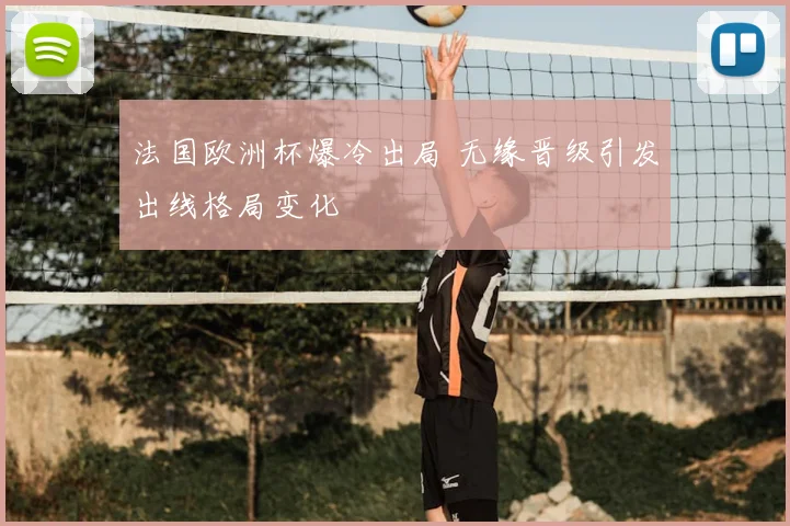 法国欧洲杯爆冷出局 无缘晋级引发出线格局变化
