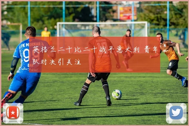 英格兰二十比二十战平意大利 青年队对决引关注