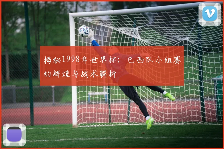 揭秘1998年世界杯：巴西队小组赛的辉煌与战术解析