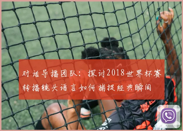 对话导播团队：探讨2018世界杯赛转播镜头语言如何捕捉经典瞬间