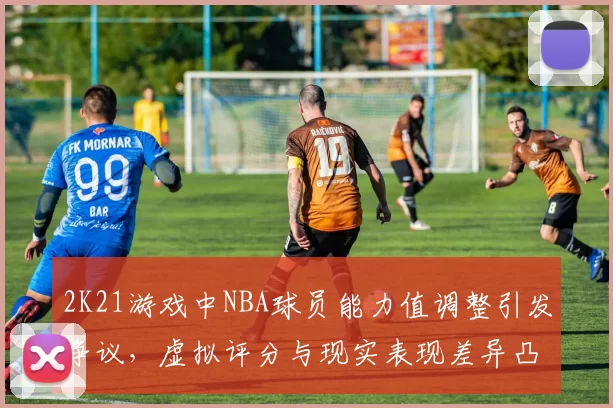 2K21游戏中NBA球员能力值调整引发争议，虚拟评分与现实表现差异凸显