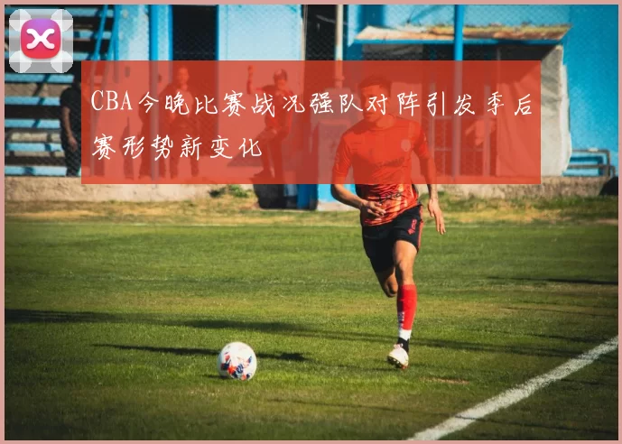 CBA今晚比赛战况强队对阵引发季后赛形势新变化