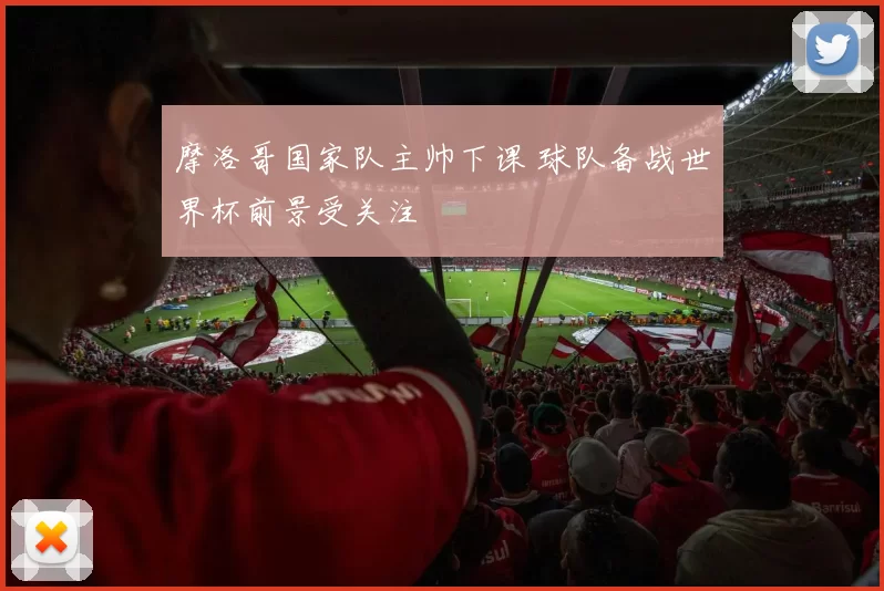 摩洛哥国家队主帅下课 球队备战世界杯前景受关注