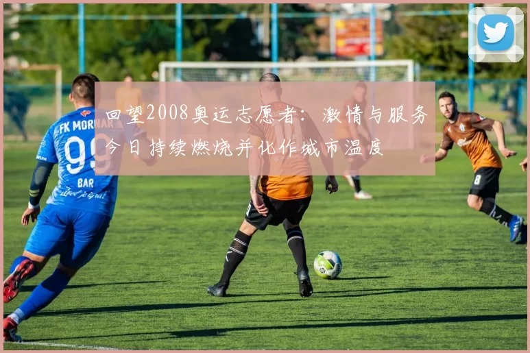 回望2008奥运志愿者:激情与服务今日持续燃烧并化作城市温度