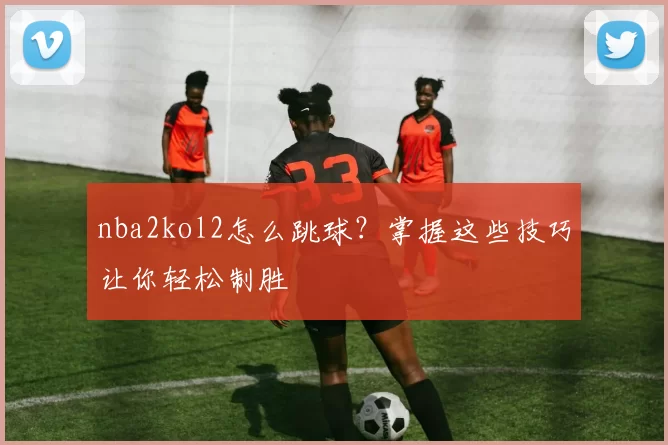 nba2kol2怎么跳球?掌握这些技巧让你轻松制胜