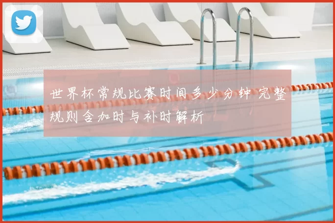 世界杯常规比赛时间多少分钟 完整规则含加时与补时解析