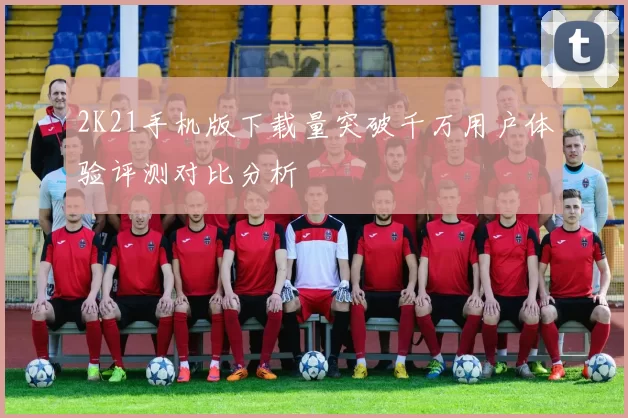 2K21手机版下载量突破千万用户体验评测对比分析