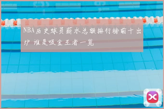 NBA历史球员薪水总额排行榜前十出炉 谁是吸金王者一览