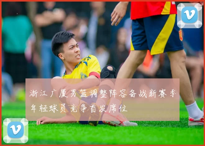 浙江广厦男篮调整阵容备战新赛季年轻球员竞争首发席位