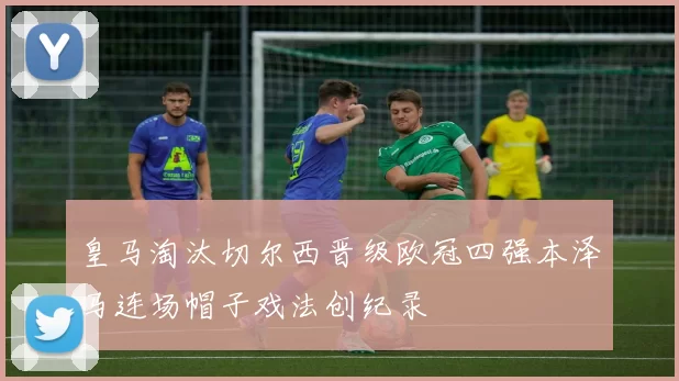 皇马淘汰切尔西晋级欧冠四强本泽马连场帽子戏法创纪录