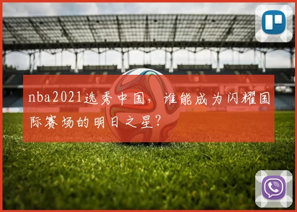 nba2021选秀中国,谁能成为闪耀国际赛场的明日之星?