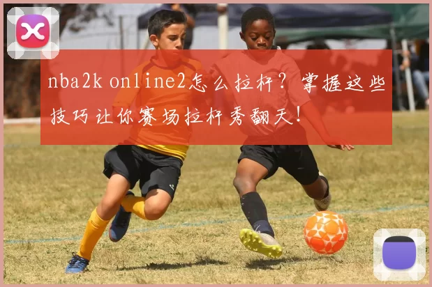 nba2k online2怎么拉杆？掌握这些技巧让你赛场拉杆秀翻天！