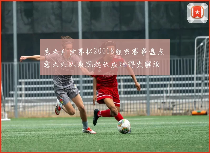 意大利世界杯20018经典赛事盘点 意大利队表现起伏成败得失解读