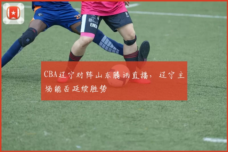 CBA辽宁对阵山东腾讯直播，辽宁主场能否延续胜势