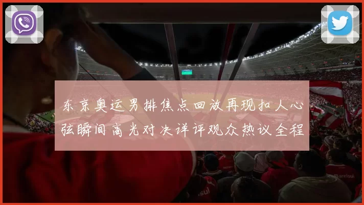 东京奥运男排焦点回放再现扣人心弦瞬间高光对决详评观众热议全程