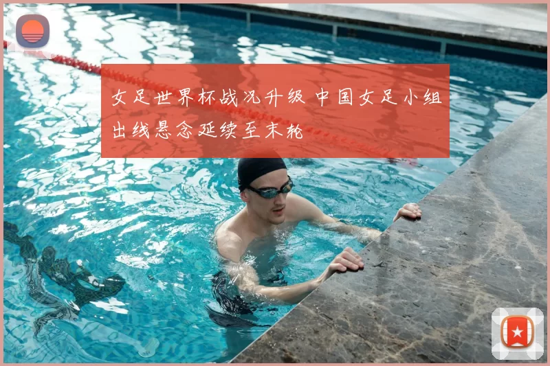 女足世界杯战况升级 中国女足小组出线悬念延续至末轮