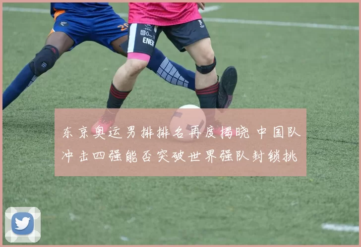 东京奥运男排排名再度揭晓 中国队冲击四强能否突破世界强队封锁挑战