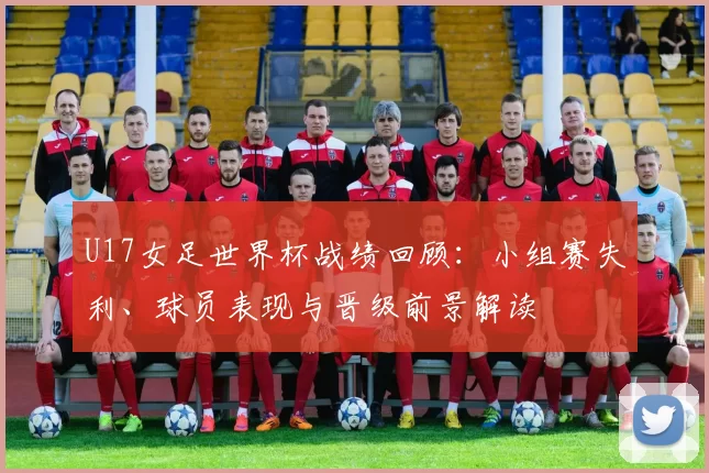 U17女足世界杯战绩回顾:小组赛失利、球员表现与晋级前景解读