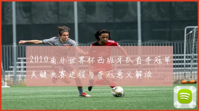 2010南非世界杯西班牙队首夺冠军关键决赛进程与夺冠意义解读