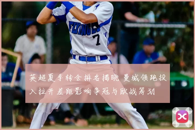 英超夏季转会排名揭晓 曼城领跑投入拉开差距影响争冠与欧战筹划