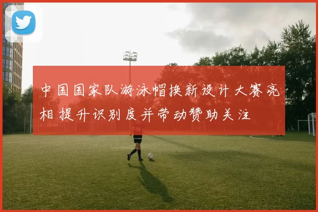 中国国家队游泳帽换新设计大赛亮相 提升识别度并带动赞助关注