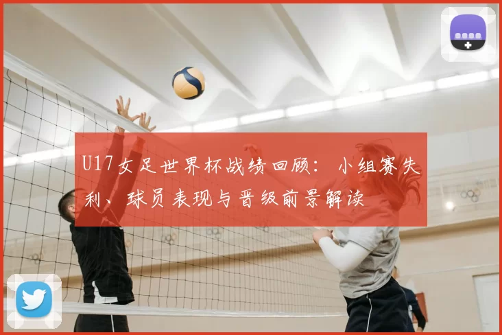 U17女足世界杯战绩回顾：小组赛失利、球员表现与晋级前景解读