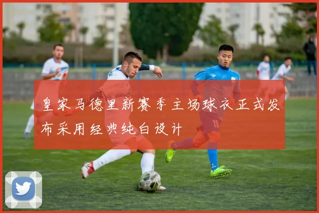 皇家马德里新赛季主场球衣正式发布采用经典纯白设计