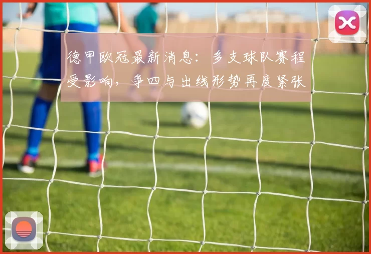 德甲欧冠最新消息：多支球队赛程受影响，争四与出线形势再度紧张