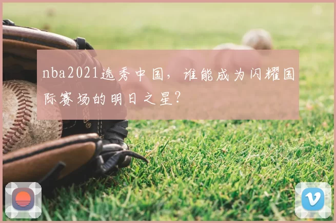nba2021选秀中国,谁能成为闪耀国际赛场的明日之星?