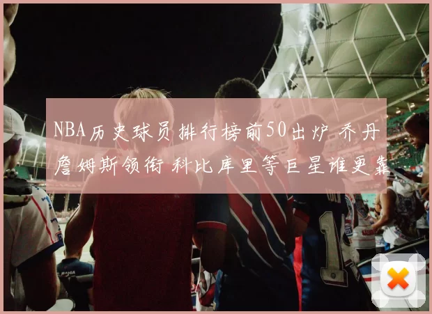NBA历史球员排行榜前50出炉 乔丹詹姆斯领衔 科比库里等巨星谁更靠前