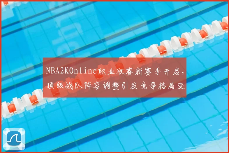 NBA2KOnline职业联赛新赛季开启，顶级战队阵容调整引发竞争格局变化