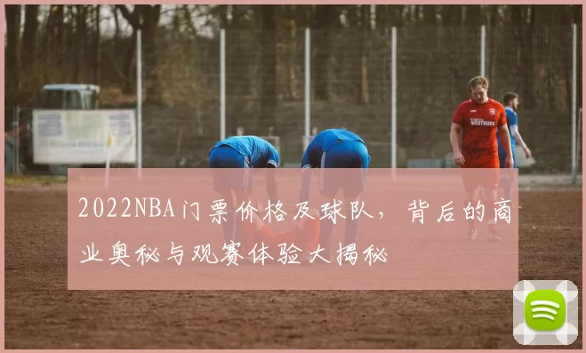 2022NBA门票价格及球队，背后的商业奥秘与观赛体验大揭秘