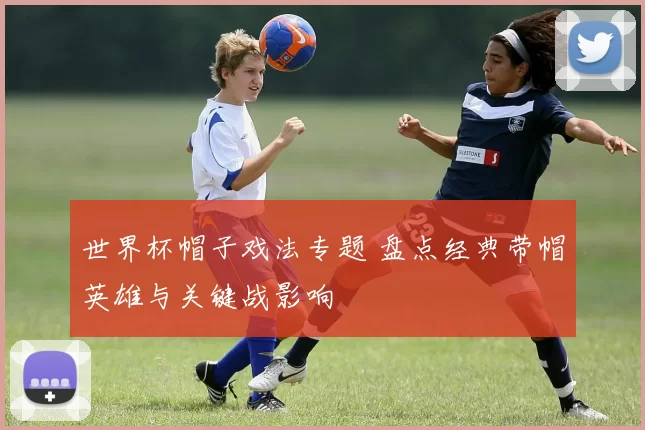 世界杯帽子戏法专题 盘点经典带帽英雄与关键战影响