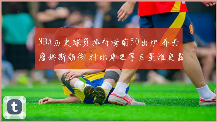 NBA历史球员排行榜前50出炉 乔丹詹姆斯领衔 科比库里等巨星谁更靠前