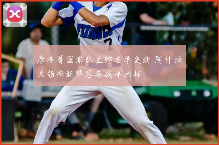 摩洛哥国家队主帅名单更新 阿什拉夫领衔新阵容备战非洲杯