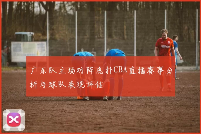 广东队主场对阵虎扑CBA直播赛事分析与球队表现评估