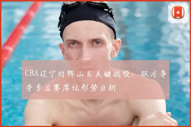 CBA辽宁对阵山东关键战役，双方争夺季后赛席位形势分析
