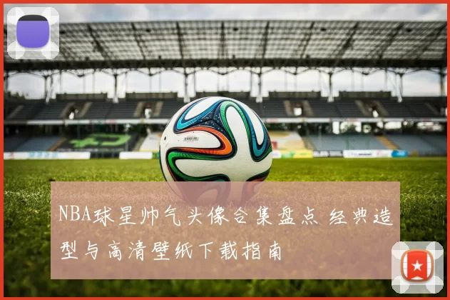 NBA球星帅气头像合集盘点 经典造型与高清壁纸下载指南