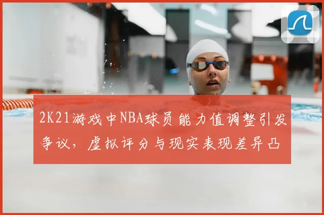 2K21游戏中NBA球员能力值调整引发争议，虚拟评分与现实表现差异凸显