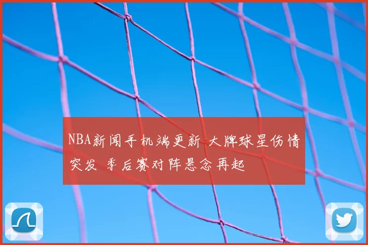 NBA新闻手机端更新 大牌球星伤情突发 季后赛对阵悬念再起
