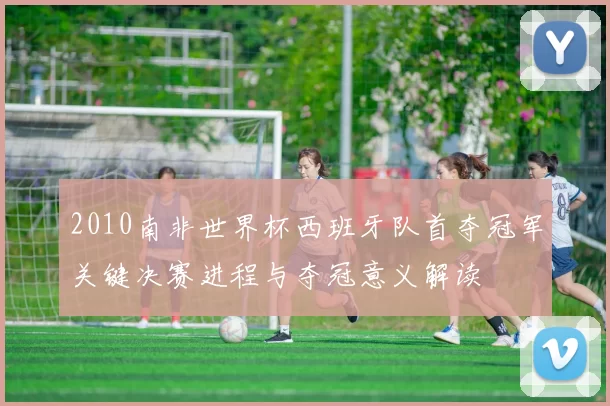 2010南非世界杯西班牙队首夺冠军关键决赛进程与夺冠意义解读