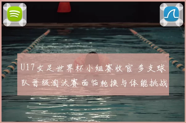 U17女足世界杯小组赛收官 多支球队晋级淘汰赛面临轮换与体能挑战