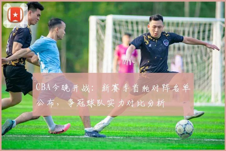 CBA今晚开战：新赛季首轮对阵名单公布，争冠球队实力对比分析