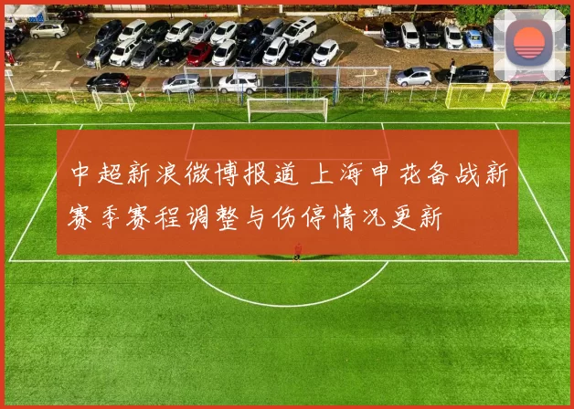 中超新浪微博报道 上海申花备战新赛季赛程调整与伤停情况更新