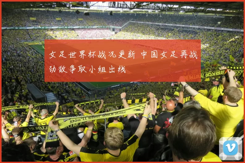 女足世界杯战况更新 中国女足再战劲敌争取小组出线